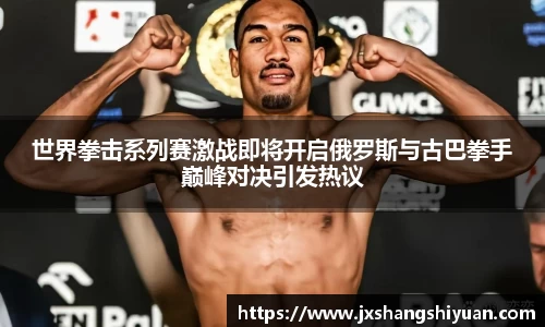世界拳击系列赛激战即将开启俄罗斯与古巴拳手巅峰对决引发热议